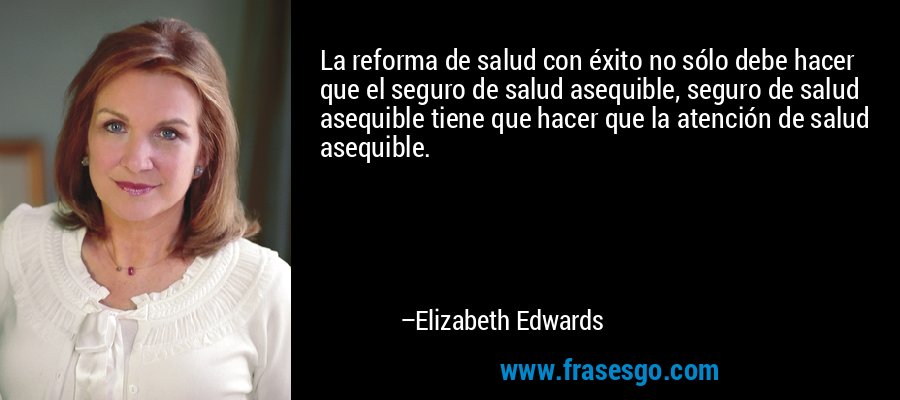 La reforma de salud con éxito no sólo debe hacer que el seguro de salud asequible, seguro de salud asequible tiene que hacer que la atención de salud asequible. – Elizabeth Edwards