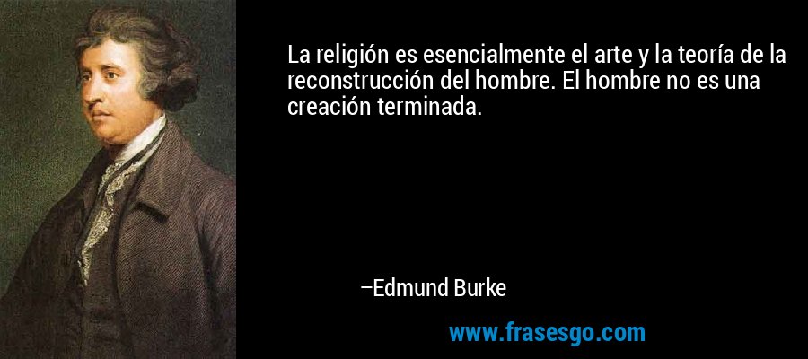 La religión es esencialmente el arte y la teoría de la reconstrucción del hombre. El hombre no es una creación terminada. – Edmund Burke