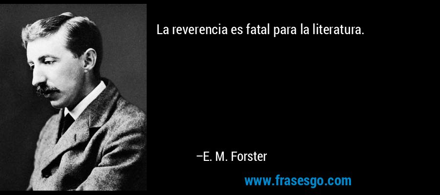 La reverencia es fatal para la literatura. – E. M. Forster
