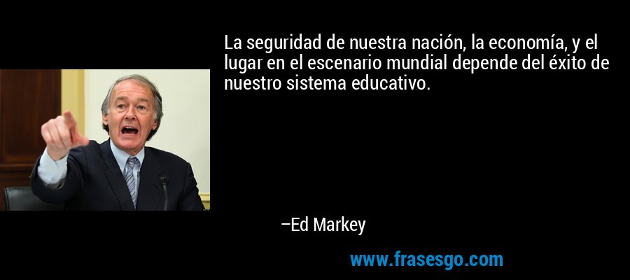 La seguridad de nuestra nación, la economía, y el lugar en el escenario mundial depende del éxito de nuestro sistema educativo. – Ed Markey