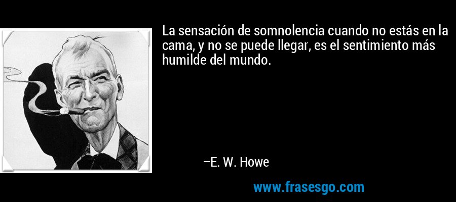 La sensación de somnolencia cuando no estás en la cama, y ​​no se puede llegar, es el sentimiento más humilde del mundo. – E. W. Howe