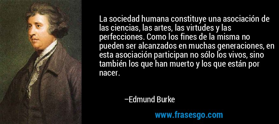 La sociedad humana constituye una asociación de las ciencias, las artes, las virtudes y las perfecciones. Como los fines de la misma no pueden ser alcanzados en muchas generaciones, en esta asociación participan no sólo los vivos, sino también los que han muerto y los que están por nacer. – Edmund Burke