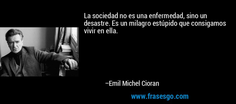 La sociedad no es una enfermedad, sino un desastre. Es un milagro estúpido que consigamos vivir en ella. – Emil Michel Cioran