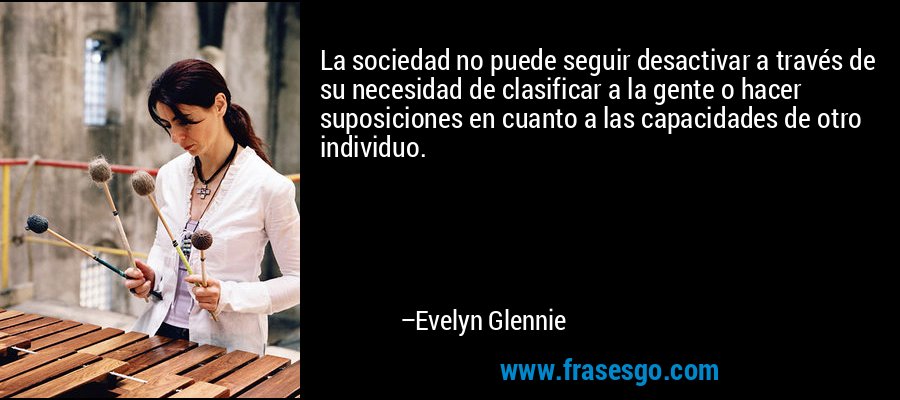 La sociedad no puede seguir desactivar a través de su necesidad de clasificar a la gente o hacer suposiciones en cuanto a las capacidades de otro individuo. – Evelyn Glennie