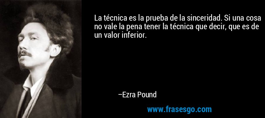La técnica es la prueba de la sinceridad. Si una cosa no vale la pena tener la técnica que decir, que es de un valor inferior. – Ezra Pound