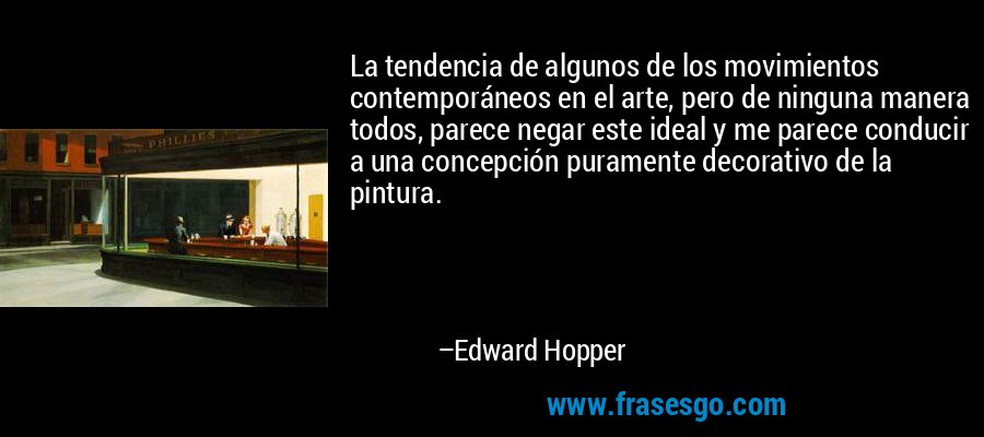 La tendencia de algunos de los movimientos contemporáneos en el arte, pero de ninguna manera todos, parece negar este ideal y me parece conducir a una concepción puramente decorativo de la pintura. – Edward Hopper