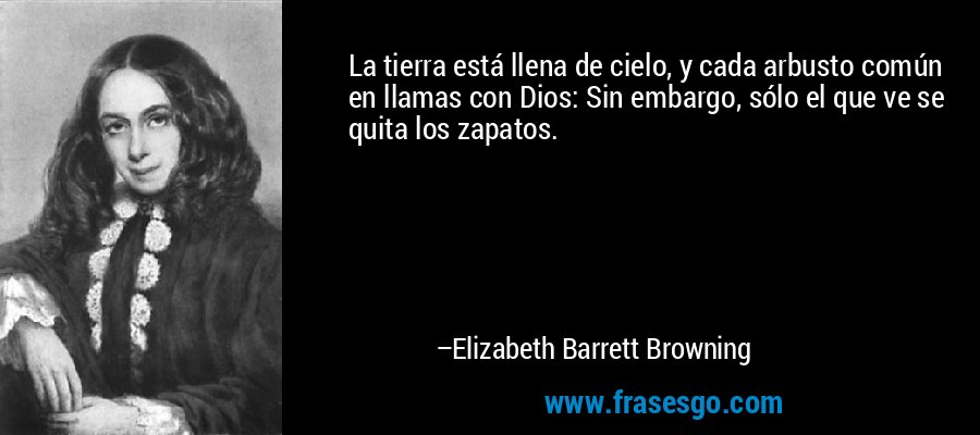 La tierra está llena de cielo, y cada arbusto común en llamas con Dios: Sin embargo, sólo el que ve se quita los zapatos. – Elizabeth Barrett Browning