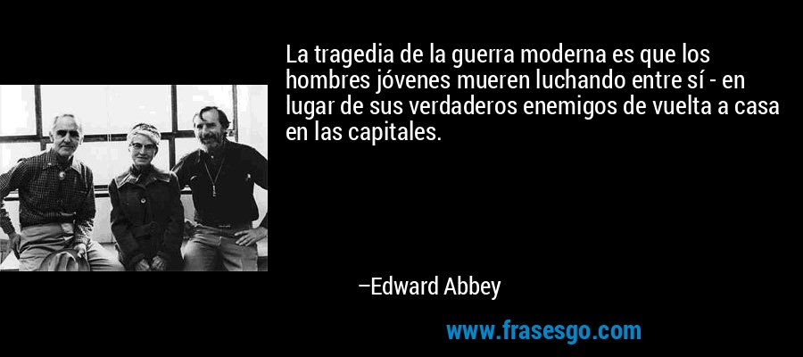 La tragedia de la guerra moderna es que los hombres jóvenes mueren luchando entre sí - en lugar de sus verdaderos enemigos de vuelta a casa en las capitales. – Edward Abbey