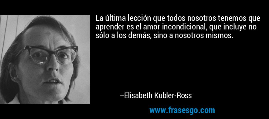 La última lección que todos nosotros tenemos que aprender es el amor incondicional, que incluye no sólo a los demás, sino a nosotros mismos. – Elisabeth Kubler-Ross