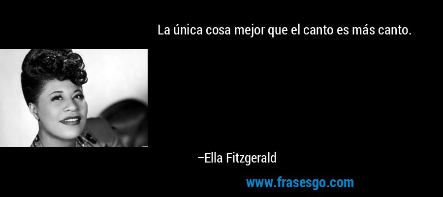 La única cosa mejor que el canto es más canto. – Ella Fitzgerald