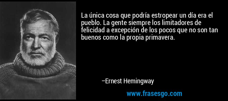 La única cosa que podría estropear un día era el pueblo. La gente siempre los limitadores de felicidad a excepción de los pocos que no son tan buenos como la propia primavera. – Ernest Hemingway