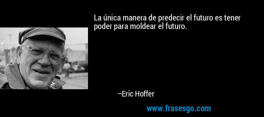 La única manera de predecir el futuro es tener poder para moldear el futuro. – Eric Hoffer