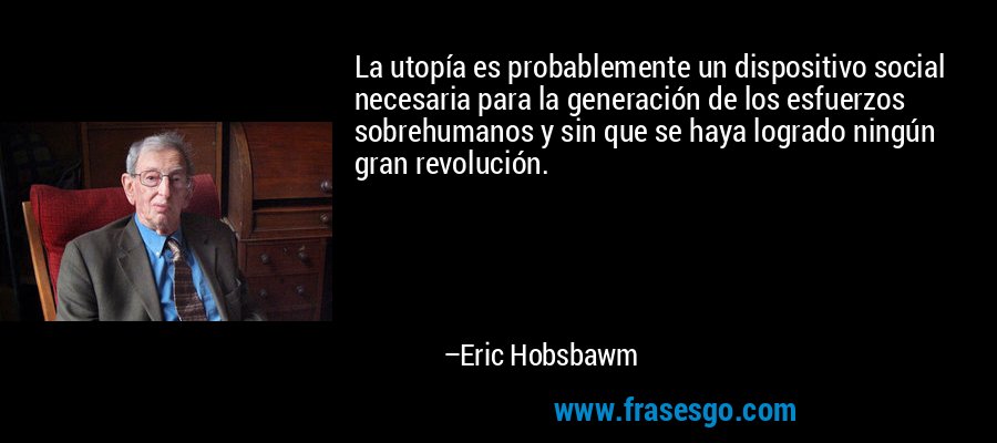 La utopía es probablemente un dispositivo social necesaria para la generación de los esfuerzos sobrehumanos y sin que se haya logrado ningún gran revolución. – Eric Hobsbawm
