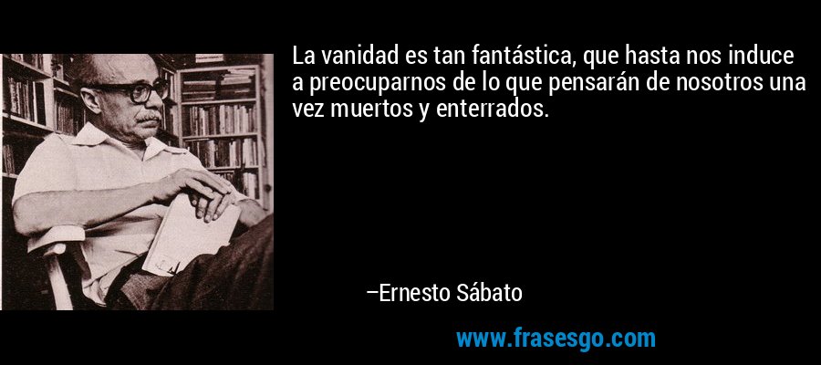 La vanidad es tan fantástica, que hasta nos induce a preocuparnos de lo que pensarán de nosotros una vez muertos y enterrados. – Ernesto Sábato