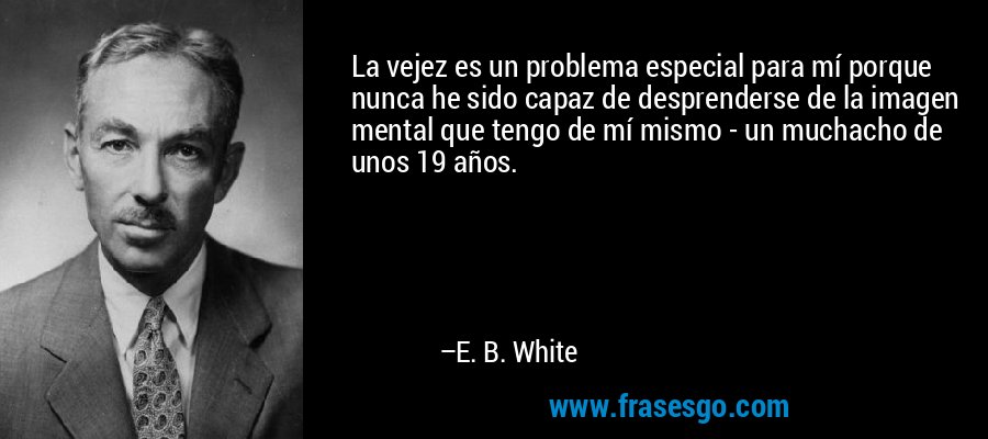 La vejez es un problema especial para mí porque nunca he sido capaz de desprenderse de la imagen mental que tengo de mí mismo - un muchacho de unos 19 años. – E. B. White