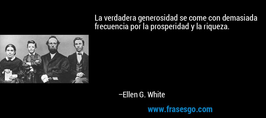 La verdadera generosidad se come con demasiada frecuencia por la prosperidad y la riqueza. – Ellen G. White