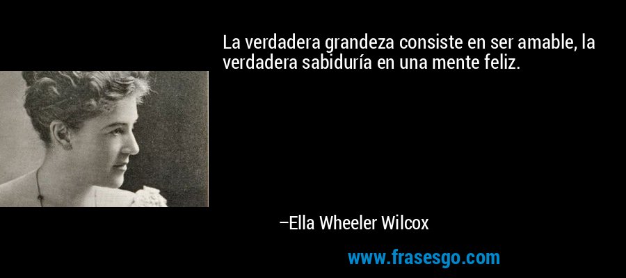 La verdadera grandeza consiste en ser amable, la verdadera sabiduría en una mente feliz. – Ella Wheeler Wilcox