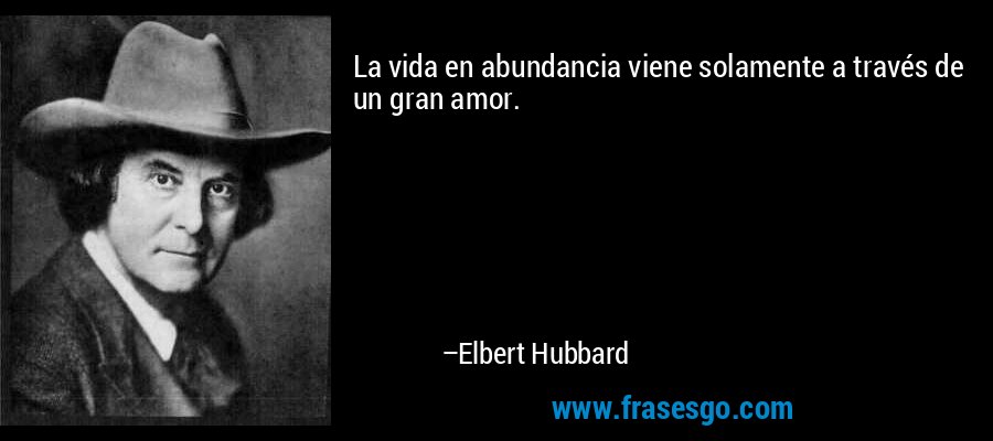 La vida en abundancia viene solamente a través de un gran amor. – Elbert Hubbard