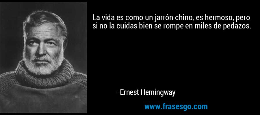 La vida es como un jarrón chino, es hermoso, pero si no la cuidas bien se rompe en miles de pedazos. – Ernest Hemingway