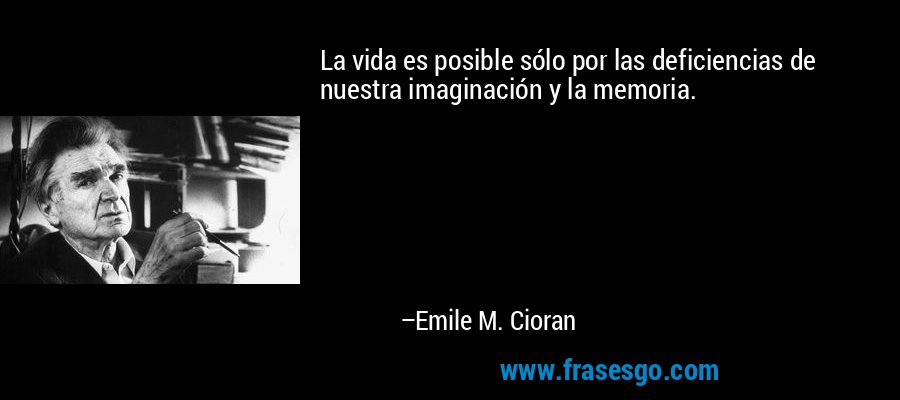 La vida es posible sólo por las deficiencias de nuestra imaginación y la memoria. – Emile M. Cioran