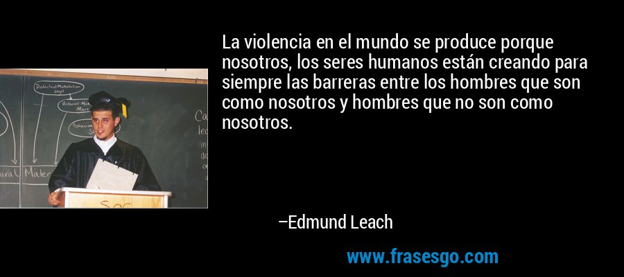 La violencia en el mundo se produce porque nosotros, los seres humanos están creando para siempre las barreras entre los hombres que son como nosotros y hombres que no son como nosotros. – Edmund Leach