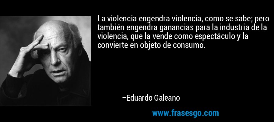 La violencia engendra violencia, como se sabe; pero también engendra ganancias para la industria de la violencia, que la vende como espectáculo y la convierte en objeto de consumo. – Eduardo Galeano