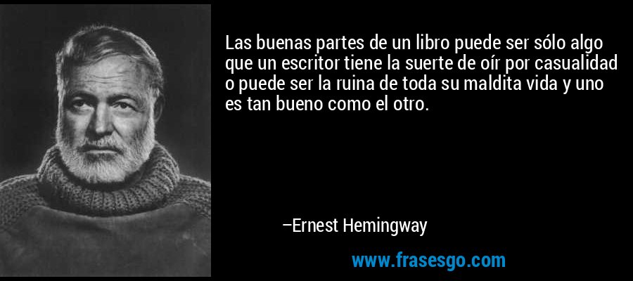Las buenas partes de un libro puede ser sólo algo que un escritor tiene la suerte de oír por casualidad o puede ser la ruina de toda su maldita vida y uno es tan bueno como el otro. – Ernest Hemingway