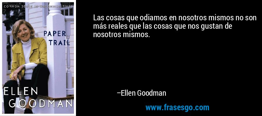 Las cosas que odiamos en nosotros mismos no son más reales que las cosas que nos gustan de nosotros mismos. – Ellen Goodman