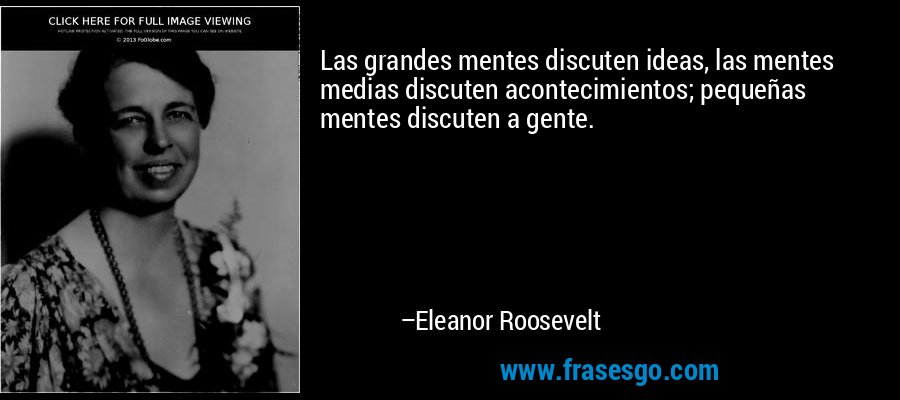 Las grandes mentes discuten ideas, las mentes medias discuten acontecimientos; pequeñas mentes discuten a gente. – Eleanor Roosevelt