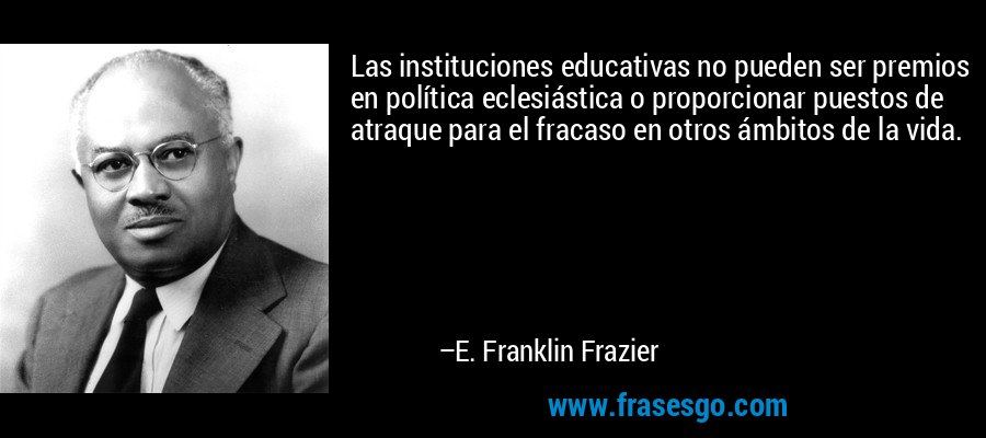 Las instituciones educativas no pueden ser premios en política eclesiástica o proporcionar puestos de atraque para el fracaso en otros ámbitos de la vida. – E. Franklin Frazier