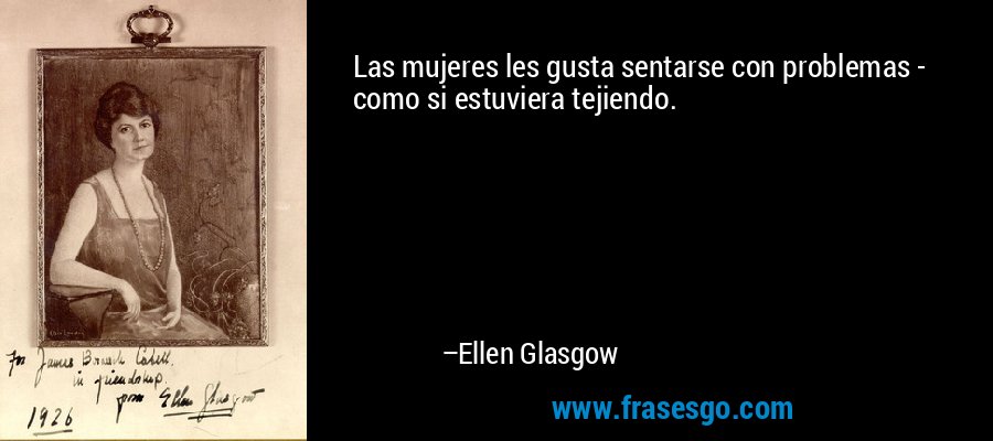 Las mujeres les gusta sentarse con problemas - como si estuviera tejiendo. – Ellen Glasgow