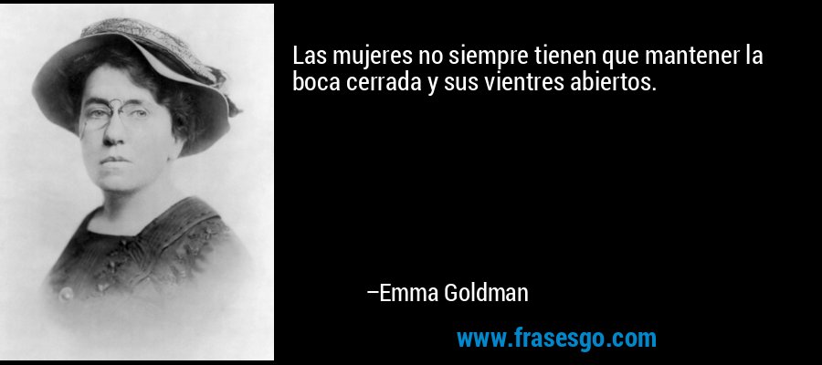 Las mujeres no siempre tienen que mantener la boca cerrada y sus vientres abiertos. – Emma Goldman