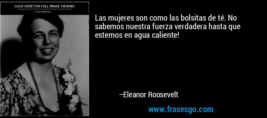 Las mujeres son como las bolsitas de té. No sabemos nuestra fuerza verdadera hasta que estemos en agua caliente! – Eleanor Roosevelt