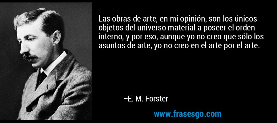 Las obras de arte, en mi opinión, son los únicos objetos del universo material a poseer el orden interno, y por eso, aunque yo no creo que sólo los asuntos de arte, yo no creo en el arte por el arte. – E. M. Forster