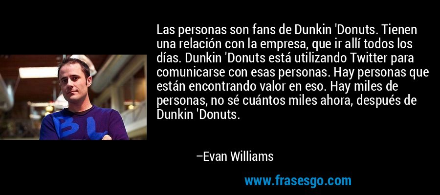 Las personas son fans de Dunkin 'Donuts. Tienen una relación con la empresa, que ir allí todos los días. Dunkin 'Donuts está utilizando Twitter para comunicarse con esas personas. Hay personas que están encontrando valor en eso. Hay miles de personas, no sé cuántos miles ahora, después de Dunkin 'Donuts. – Evan Williams