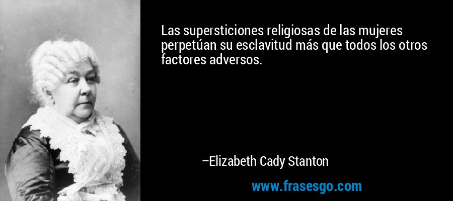 Las supersticiones religiosas de las mujeres perpetúan su esclavitud más que todos los otros factores adversos. – Elizabeth Cady Stanton