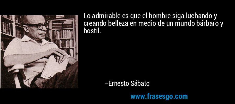 Lo admirable es que el hombre siga luchando y creando belleza en medio de un mundo bárbaro y hostil. – Ernesto Sábato