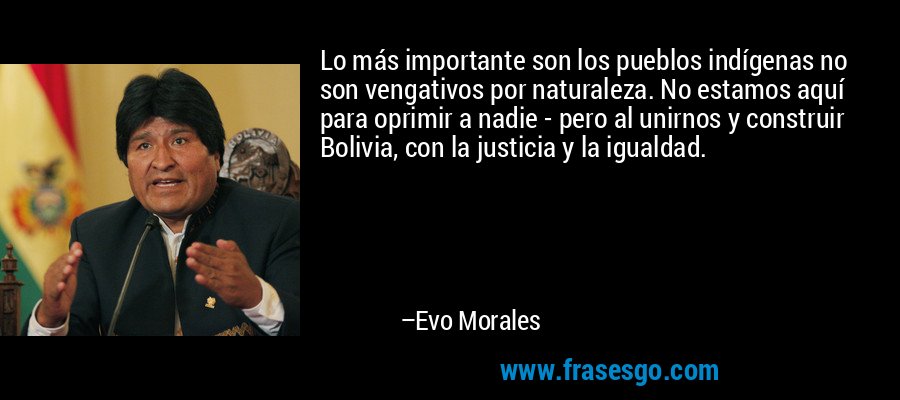 Lo más importante son los pueblos indígenas no son vengativos por naturaleza. No estamos aquí para oprimir a nadie - pero al unirnos y construir Bolivia, con la justicia y la igualdad. – Evo Morales