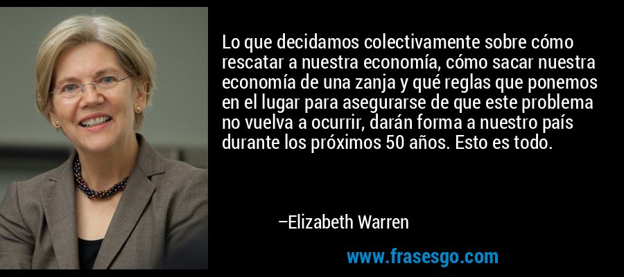 Lo que decidamos colectivamente sobre cómo rescatar a nuestra economía, cómo sacar nuestra economía de una zanja y qué reglas que ponemos en el lugar para asegurarse de que este problema no vuelva a ocurrir, darán forma a nuestro país durante los próximos 50 años. Esto es todo. – Elizabeth Warren