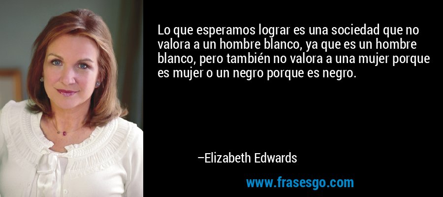 Lo que esperamos lograr es una sociedad que no valora a un hombre blanco, ya que es un hombre blanco, pero también no valora a una mujer porque es mujer o un negro porque es negro. – Elizabeth Edwards