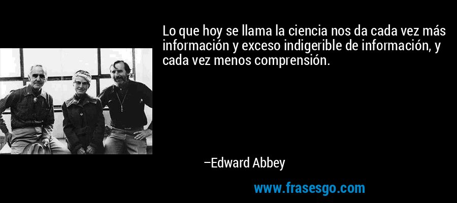 Lo que hoy se llama la ciencia nos da cada vez más información y exceso indigerible de información, y cada vez menos comprensión. – Edward Abbey