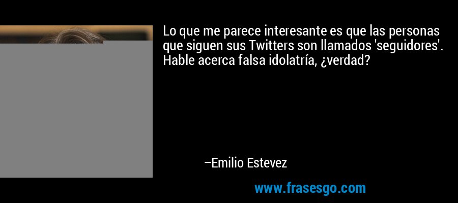 Lo que me parece interesante es que las personas que siguen sus Twitters son llamados 'seguidores'. Hable acerca falsa idolatría, ¿verdad? – Emilio Estevez