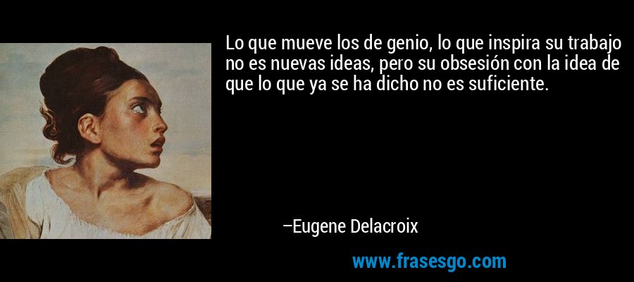 Lo que mueve los de genio, lo que inspira su trabajo no es nuevas ideas, pero su obsesión con la idea de que lo que ya se ha dicho no es suficiente. – Eugene Delacroix