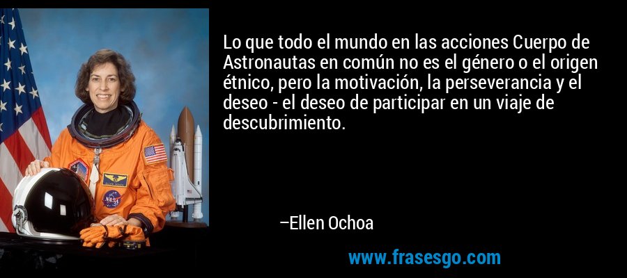 Lo que todo el mundo en las acciones Cuerpo de Astronautas en común no es el género o el origen étnico, pero la motivación, la perseverancia y el deseo - el deseo de participar en un viaje de descubrimiento. – Ellen Ochoa