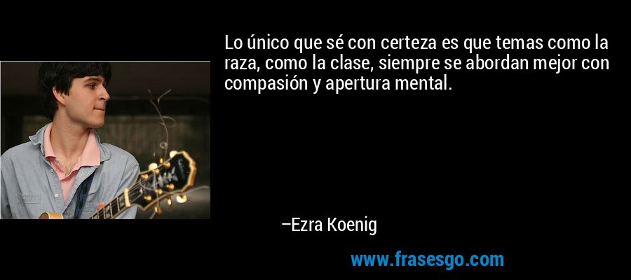 Lo único que sé con certeza es que temas como la raza, como la clase, siempre se abordan mejor con compasión y apertura mental. – Ezra Koenig