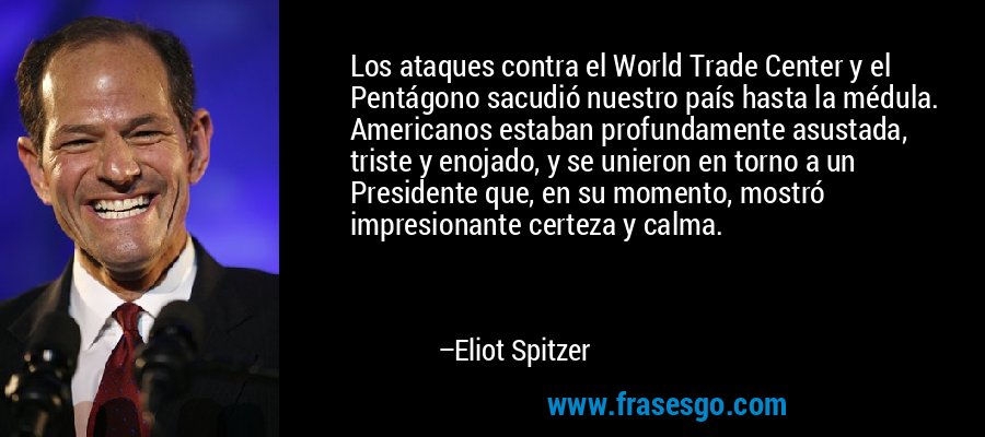 Los ataques contra el World Trade Center y el Pentágono sacudió nuestro país hasta la médula. Americanos estaban profundamente asustada, triste y enojado, y se unieron en torno a un Presidente que, en su momento, mostró impresionante certeza y calma. – Eliot Spitzer