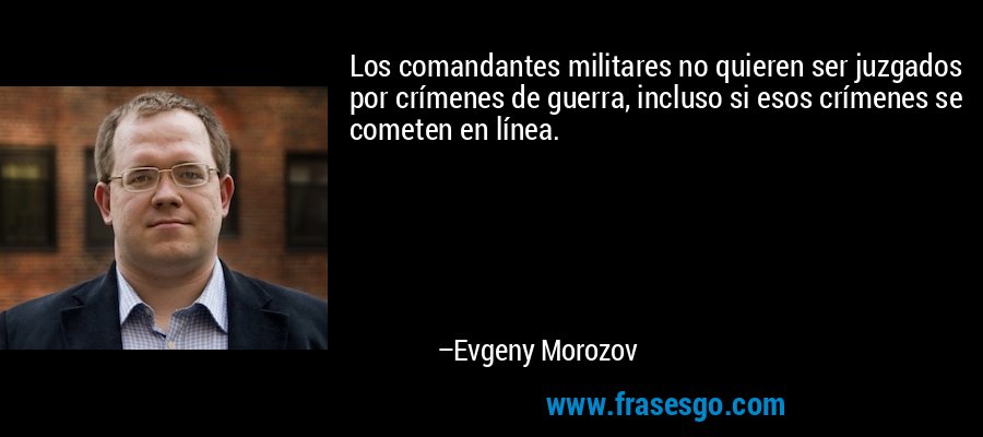 Los comandantes militares no quieren ser juzgados por crímenes de guerra, incluso si esos crímenes se cometen en línea. – Evgeny Morozov