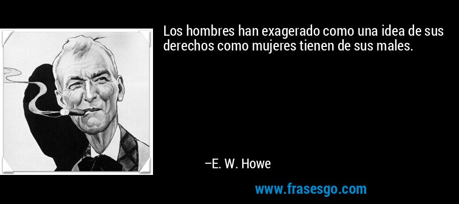 Los hombres han exagerado como una idea de sus derechos como mujeres tienen de sus males. – E. W. Howe