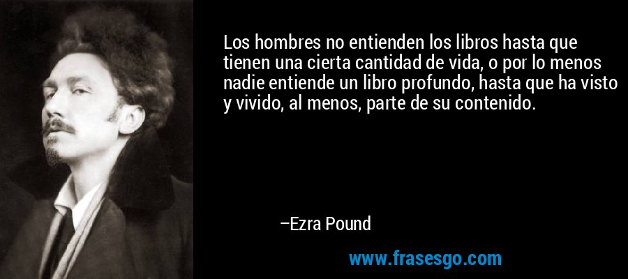 Los hombres no entienden los libros hasta que tienen una cierta cantidad de vida, o por lo menos nadie entiende un libro profundo, hasta que ha visto y vivido, al menos, parte de su contenido. – Ezra Pound