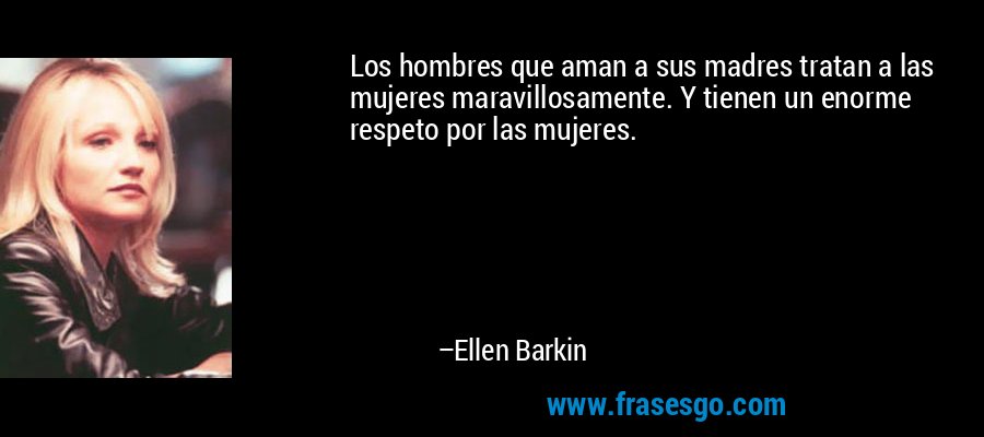 Los hombres que aman a sus madres tratan a las mujeres maravillosamente. Y tienen un enorme respeto por las mujeres. – Ellen Barkin